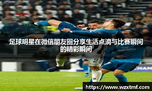 足球明星在微信朋友圈分享生活点滴与比赛瞬间的精彩瞬间